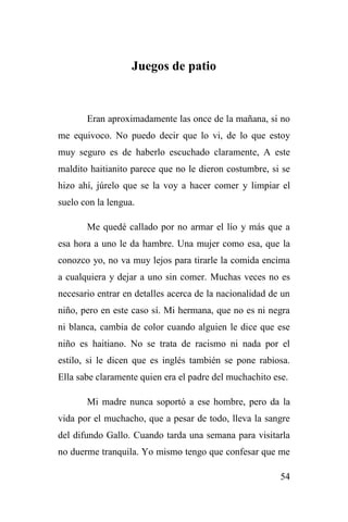 54
Juegos de patio
Eran aproximadamente las once de la mañana, si no
me equivoco. No puedo decir que lo vi, de lo que estoy
muy seguro es de haberlo escuchado claramente, A este
maldito haitianito parece que no le dieron costumbre, si se
hizo ahí, júrelo que se la voy a hacer comer y limpiar el
suelo con la lengua.
Me quedé callado por no armar el lío y más que a
esa hora a uno le da hambre. Una mujer como esa, que la
conozco yo, no va muy lejos para tirarle la comida encima
a cualquiera y dejar a uno sin comer. Muchas veces no es
necesario entrar en detalles acerca de la nacionalidad de un
niño, pero en este caso sí. Mi hermana, que no es ni negra
ni blanca, cambia de color cuando alguien le dice que ese
niño es haitiano. No se trata de racismo ni nada por el
estilo, si le dicen que es inglés también se pone rabiosa.
Ella sabe claramente quien era el padre del muchachito ese.
Mi madre nunca soportó a ese hombre, pero da la
vida por el muchacho, que a pesar de todo, lleva la sangre
del difundo Gallo. Cuando tarda una semana para visitarla
no duerme tranquila. Yo mismo tengo que confesar que me
 
