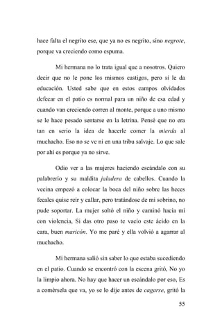 55
hace falta el negrito ese, que ya no es negrito, sino negrote,
porque va creciendo como espuma.
Mi hermana no lo trata igual que a nosotros. Quiero
decir que no le pone los mismos castigos, pero sí le da
educación. Usted sabe que en estos campos olvidados
defecar en el patio es normal para un niño de esa edad y
cuando van creciendo corren al monte, porque a uno mismo
se le hace pesado sentarse en la letrina. Pensé que no era
tan en serio la idea de hacerle comer la mierda al
muchacho. Eso no se ve ni en una tribu salvaje. Lo que sale
por ahí es porque ya no sirve.
Odio ver a las mujeres haciendo escándalo con su
palabrerío y su maldita jaladera de cabellos. Cuando la
vecina empezó a colocar la boca del niño sobre las heces
fecales quise reír y callar, pero tratándose de mi sobrino, no
pude soportar. La mujer soltó el niño y caminó hacia mí
con violencia, Si das otro paso te vacío este ácido en la
cara, buen maricón. Yo me paré y ella volvió a agarrar al
muchacho.
Mi hermana salió sin saber lo que estaba sucediendo
en el patio. Cuando se encontró con la escena gritó, No yo
la limpio ahora. No hay que hacer un escándalo por eso, Es
a comérsela que va, yo se lo dije antes de cagarse, gritó la
 