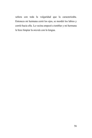 56
señora con toda la vulgaridad que la caracterizaba.
Entonces mi hermana cerró los ojos, se mordió los labios y
corrió hacia ella. La vecina empezó a temblar y mi hermana
le hizo limpiar la mierda con la lengua.
 