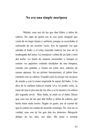 57
No era una simple mariposa
Mátala, esas son de las que dan fiebre y dolor de
cabeza. No supe de quién era la voz, pero imaginé que
venía de un lugar lejano y solitario, porque se escuchaba el
estruendo de un enorme vacío. Era la segunda vez que
entraba al baño y el reloj marcaba todavía las tres de la
madrugada del lunes. La mariposa volaba de un lado a otro
del techo. Lo hacía de manera incansable y aunque es
común ver pajaritos volando alrededor de una lámpara,
cuando son grandes y tienen un color raro, además de
cansar apestan. En un primer lanzamiento, el jabón hizo
contacto con su cabeza. Cuando cayó la recogí con un poco
de miedo y con la mano izquierda la saqué del baño. A las
diez de la mañana todavía estaba viva, no podía volar, la
tomé de nuevo por una de sus alas y se la mostré a la señora
del segundo nivel. Mire doña, la maté en el baño. Dicen
que esas son de las que dan fiebre y dolor de cabeza, que
hasta traen mala suerte. Según su gesto, me di cuenta de
que la señora no estaba de acuerdo conmigo, No. Eso no es
verdad, esas son de las que dan los números. Búsquele
debajo de las alas, me dijo. Me puse a mirarla
 