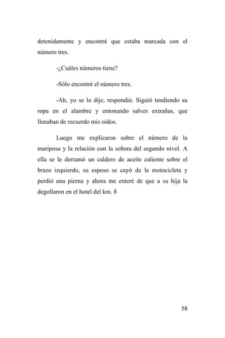 58
detenidamente y encontré que estaba marcada con el
número tres.
-¿Cuáles números tiene?
-Sólo encontré el número tres.
-Ah, yo se lo dije, respondió. Siguió tendiendo su
ropa en el alambre y entonando salves extrañas, que
llenaban de recuerdo mis oídos.
Luego me explicaron sobre el número de la
mariposa y la relación con la señora del segundo nivel. A
ella se le derramó un caldero de aceite caliente sobre el
brazo izquierdo, su esposo se cayó de la motocicleta y
perdió una pierna y ahora me enteré de que a su hija la
degollaron en el hotel del km. 8
 