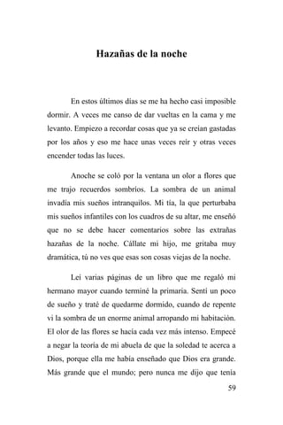 59
Hazañas de la noche
En estos últimos días se me ha hecho casi imposible
dormir. A veces me canso de dar vueltas en la cama y me
levanto. Empiezo a recordar cosas que ya se creían gastadas
por los años y eso me hace unas veces reír y otras veces
encender todas las luces.
Anoche se coló por la ventana un olor a flores que
me trajo recuerdos sombríos. La sombra de un animal
invadía mis sueños intranquilos. Mi tía, la que perturbaba
mis sueños infantiles con los cuadros de su altar, me enseñó
que no se debe hacer comentarios sobre las extrañas
hazañas de la noche. Cállate mi hijo, me gritaba muy
dramática, tú no ves que esas son cosas viejas de la noche.
Leí varias páginas de un libro que me regaló mi
hermano mayor cuando terminé la primaria. Sentí un poco
de sueño y traté de quedarme dormido, cuando de repente
vi la sombra de un enorme animal arropando mi habitación.
El olor de las flores se hacía cada vez más intenso. Empecé
a negar la teoría de mi abuela de que la soledad te acerca a
Dios, porque ella me había enseñado que Dios era grande.
Más grande que el mundo; pero nunca me dijo que tenía
 