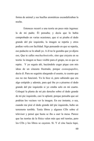 60
forma de animal y sus huellas aromáticas escandalizaban la
noche.
Entonces recurrí a una teoría un poco más ingenua:
la de mi padre. Él pensaba; y decía que lo había
comprobado en varias ocasiones, que si se pisaba el dedo
grande del pie izquierdo, la imagen se repetía y otros
podían verla con facilidad. Sigo pensando en que se repetía,
ese pedacito se lo añadí yo. A él no le gustaba que yo dijera
eso, Que te calles muchachoeicoño, sino que creyera en su
teoría: la imagen se hace visible para el grupo, no es que se
repite. Y yo seguía ahí, haciéndole coger pique con mis
ideas de un cineasta frustrado, porque esonoepapobre,
decía él. Para no seguirte alargando el asunto, te cuento que
eso no me funcionó. Yo lo hice sí, pero sabiendo que era
algo estúpido y además, para qué iba yo a pisarme el dedo
grande del pie izquierdo si yo estaba solo en mi cuarto.
Coloqué la planta de mi pie derecho sobre el dedo grande
de mi pie izquierdo, casi lo aplasté, porque pensaba que así
podrían los vecinos ver la imagen. En ese instante, o sea,
cuando me pisé el dedo grande del pie izquierdo, hubo un
terremoto terrible. Tenía libros y algunos CDs sobre el
televisor y pensé que hasta se iba a caer la mesa. Parece
que las teorías de la física valen más que mil teorías, pero
los CDs y los libros se cayeron. Sí. Y el zinc hacía tiqui,
 
