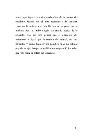 61
tiqui, tiqui, tiqui, como desprendiéndose de la madera del
caballete. Quería ver el alba asomarse a la ventana.
Escuchar la noticia y el bla bla bla de la gente por la
mañana, pero no hubo ningún comentario acerca de lo
ocurrido. Eso me hizo pensar que el estruendo del
terremoto, al igual que la sombra del animal, era una
pesadilla. Y cómo iba a ser una pesadilla si yo no hubiese
pegado un ojo. Lo que en realidad me sorprendió fue saber
que más nadie se enteró del terremoto.
 