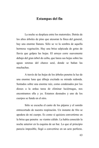 63
Estampas del fin
La noche se desplaza entre los matorrales. Detrás de
los altos árboles de pino que atesoran la finca del general,
hay una enorme llanura. Sólo se ve la sombra de aquella
hermosa vegetación. Hay una brisa salpicada de gotas de
lluvia que golpea las hojas. El arroyo corre suavemente
debajo del gran árbol de ceiba, que lanza sus hojas sobre las
aguas serenas del charco azul, donde se bañan las
muchachas.
A través de las hojas de los árboles penetra la luz de
una enorme luna que dibuja excitada su mirada redonda.
Sentados sobre una enorme raíz, como condenados por los
dioses a la ardua tarea de eliminar luciérnagas, nos
encontramos ella y yo. Estamos desnudos y uno de los
cuerpos se funde en el otro.
Sólo se escucha el canto de los pájaros y el sonido
entrecortado de nuestra respiración. Un instante de frío se
apodera de mi cuerpo. Es como si quisiera convertirme en
la brisa que penetra su vientre cálido. La había conocido la
noche anterior en la esquina de un bar. Lo que al principio
parecía imposible, llegó a convertirse en un acto perfecto.
 