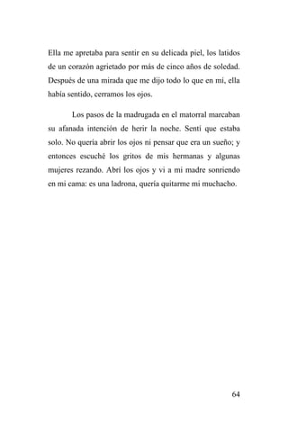 64
Ella me apretaba para sentir en su delicada piel, los latidos
de un corazón agrietado por más de cinco años de soledad.
Después de una mirada que me dijo todo lo que en mí, ella
había sentido, cerramos los ojos.
Los pasos de la madrugada en el matorral marcaban
su afanada intención de herir la noche. Sentí que estaba
solo. No quería abrir los ojos ni pensar que era un sueño; y
entonces escuché los gritos de mis hermanas y algunas
mujeres rezando. Abrí los ojos y vi a mi madre sonriendo
en mi cama: es una ladrona, quería quitarme mi muchacho.
 