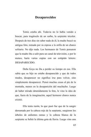 65
Desaparecidos
Temis estaba ahí. Todavía no lo había venido a
buscar, para tragárselo de un sorbo, la serpiente tricolor.
Después de tres días sin saber nada de él, la madre buscó su
antigua foto, tomada por su esposa a la orilla de un charco
solitario. No dijo nada. Los hermanos de Temis pensaron
que la madre iba a salir para un canal de televisión, o por lo
menos, haría varias copias con un estúpido letrero:
DESAPARECIDO.
Doña Goya no iba a perder su tiempo en eso. Ella
sabía que su hijo no estaba desaparecido y que de todos
modos, desaparecer no significa irse para volver, sino
simplemente desaparecer. Pensó muchas cosas al pie de la
montaña, menos en la desaparición del muchacho. Luego
de haber mirado detenidamente la foto, le vino la idea de
que, fuera de la imaginación, aquel hermoso charco nunca
existió.
Ella tenía razón, lo que pasó fue que de la sangre
derramada por la cabeza roja de la serpiente, surgieron los
árboles de ardientes ramas y la cabeza blanca de la
serpiente se bebió la última gota de lluvia. Luego vino una
 