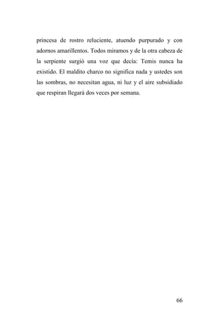 66
princesa de rostro reluciente, atuendo purpurado y con
adornos amarillentos. Todos miramos y de la otra cabeza de
la serpiente surgió una voz que decía: Temis nunca ha
existido. El maldito charco no significa nada y ustedes son
las sombras, no necesitan agua, ni luz y el aire subsidiado
que respiran llegará dos veces por semana.
 