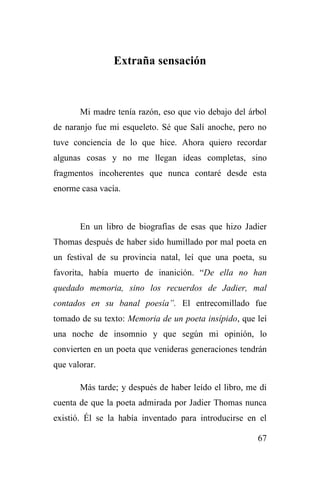 67
Extraña sensación
Mi madre tenía razón, eso que vio debajo del árbol
de naranjo fue mi esqueleto. Sé que Salí anoche, pero no
tuve conciencia de lo que hice. Ahora quiero recordar
algunas cosas y no me llegan ideas completas, sino
fragmentos incoherentes que nunca contaré desde esta
enorme casa vacía.
En un libro de biografías de esas que hizo Jadier
Thomas después de haber sido humillado por mal poeta en
un festival de su provincia natal, leí que una poeta, su
favorita, había muerto de inanición. “De ella no han
quedado memoria, sino los recuerdos de Jadier, mal
contados en su banal poesía”. El entrecomillado fue
tomado de su texto: Memoria de un poeta insípido, que leí
una noche de insomnio y que según mi opinión, lo
convierten en un poeta que venideras generaciones tendrán
que valorar.
Más tarde; y después de haber leído el libro, me di
cuenta de que la poeta admirada por Jadier Thomas nunca
existió. Él se la había inventado para introducirse en el
 
