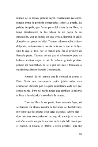 68
mundo de la crítica, porque según revelaciones recientes,
ningún poeta le permitía comentarios sobre su poesía. La
palabra insípida, que forma parte del título de su libro, la
tomó directamente de los labios de un poeta de su
generación, que en medio de una tertulia literaria le gritó:
¡Usted es un poeta insípido! Thomas valoró mucho la frase
del poeta, no tomando en cuenta la forma en que se lo dijo,
sino lo que le dijo. Por lo menos este fue el primero en
llamarle poeta. Thomas no era gay ni afeminado, pero se
hubiera sentido mejor si este le hubiese gritado poetisa,
porque así nombraban, no sé si por sexismo o tradición, a
su admirada Brisky Natalia Condensada.
Aprendí de mi abuela que la soledad te acerca a
Dios. Sería una irreverencia emitir juicio sobre esta
afirmación utilizada por ella para consolarme cada vez que
sentía miedo. Pero no puedo negar que también la miseria
te lleva a la soledad y la soledad a la muerte.
Dios me libre de ser poeta. Rosa Antonia Popa, así
se llamaba mi última maestra de literatura del bachillerato,
me contó que los poetas eran seres extraños. Ahora bien –
dijo mientras compartíamos un jugo de naranja –, en esa
extrañez está la magia, la esencia de la vida. Me contó que
el cuento, la novela, el drama y otros géneros que me
 