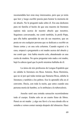 69
recomendaba leer eran muy interesantes, pero que yo tenía
que leer y luego escribir poesía para honrar la memoria de
mi abuelo. No le pregunté nada sobre él. Era una deshonra
para mi familia el hecho de que una maestra de literatura
supiera más acerca de nuestro abuelo que nosotros.
Seguimos conversando, me contó también, la profe Popa,
que ella había aprendido de uno de sus maestros, que un
poeta no era cualquier persona que se dedicara a escribir en
líneas cortas y en una sola columna. Cuando regresé a la
casa, empecé a preguntarle a mi madre acerca del abuelo y
me contó que éste había muerto solo, abandonado en una
casita de madera. No quise preguntar más nada a mi madre,
bajó la cabeza igual que la profe mientras hablaba de él.
La única de mis profesoras de Lengua Española que
no odiaba la literatura era Rosa Antonia. Rosa Herminia,
que no sé por qué todas tenían que llamarse Rosa, odiaba la
literatura y también a los pobres. Eso lo aprendió ella en el
convento. Decía, con toda la razón, que antes cuando una
persona moría de hambre, se lo atribuían a la tuberculosis.
Anoche sentí una extraña sensación recorriéndome
todo el cuerpo. Estaba solo en un cuarto lleno de libros.
Pensé en mi madre y algo me llevó a la roca donde ella se
sentaba a vernos comer naranja después del almuerzo. Hace
 