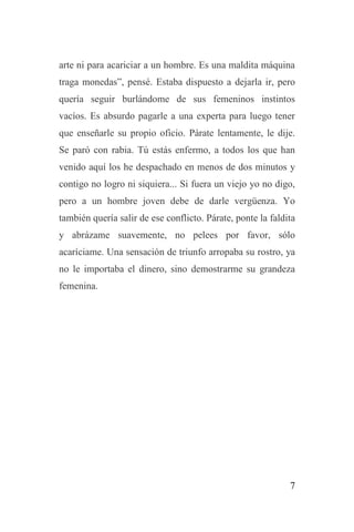 7
arte ni para acariciar a un hombre. Es una maldita máquina
traga monedas”, pensé. Estaba dispuesto a dejarla ir, pero
quería seguir burlándome de sus femeninos instintos
vacíos. Es absurdo pagarle a una experta para luego tener
que enseñarle su propio oficio. Párate lentamente, le dije.
Se paró con rabia. Tú estás enfermo, a todos los que han
venido aquí los he despachado en menos de dos minutos y
contigo no logro ni siquiera... Si fuera un viejo yo no digo,
pero a un hombre joven debe de darle vergüenza. Yo
también quería salir de ese conflicto. Párate, ponte la faldita
y abrázame suavemente, no pelees por favor, sólo
acaríciame. Una sensación de triunfo arropaba su rostro, ya
no le importaba el dinero, sino demostrarme su grandeza
femenina.
 
