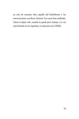 70
ya más de cuarenta años aquello del bachillerato y las
conversaciones con Rosa Antonia. Las cosas han cambiado.
Ahora te dejan solo, cuando te queda poco tiempo y te vas
convirtiendo en un esqueleto, te anuncian con el SIDA.
 