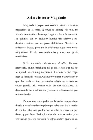 71
Así me lo contó Maquindo
Maquindo siempre nos contaba historias cuando
bajábamos de la loma, se cogía el hambre con eso. Se
sentaba con nosotros hasta que llegara la hora de acostarse
las gallinas, con los labios blanquitos del hambre y los
dientes vencidos por las garras del tabaco. Nosotros le
asábamos batata, pero no le dejábamos agua para verlo
ahogándose. Un día nos contó esto y a mí, me gustó
muchísimo.
Si ven un hombre blanco, casi desollao, llámenle
americano. Sí, no se rían que eso es así. Y mira que eso no
lo aprendí yo en ninguna escuela. Cualquiera que tenga
algo de memoria lo sabe. Cuando yo era un muchachoncito
que iba donde mi tía, me sentaba debajo de la mata de
cacao grande. Ahí venían ellos en una camioneta, la
dejaban a la orilla del camino y subían a la loma como que
eso era de ellos.
Para mí que era el padre que le decía, porque cómo
diablo ellos sabían donde quiera que había oro. En la lomita
de mi tía había una piedra que ya ellos la conocían por
dentro y por fuera. Todos los días del mundo venían y la
verificaban con una camarita. Y ustedes saben ¿por qué yo
 