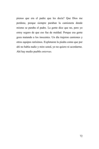 72
pienso que era el padre que les decía? Que Dios me
perdone, porque siempre paraban la camioneta donde
mismo se paraba el padre. La gente dice que no, pero yo
estoy seguro de que eso fue de maldad. Porque esa gente
goza matando a los inocentes. Un día trajeron camiones y
otros equipos rarísimos. Explotaron la piedra como que por
ahí no había nadie y mire usted, yo no quiero ni acordarme.
Ahí hay medio pueblo enterrao.
 