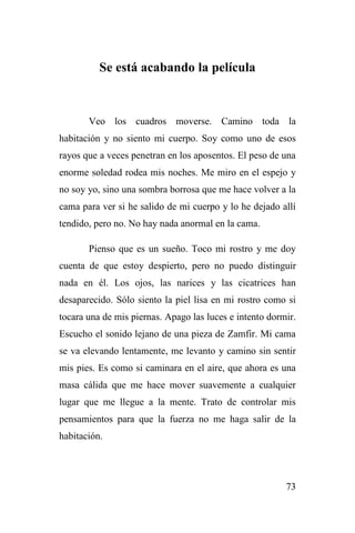 73
Se está acabando la película
Veo los cuadros moverse. Camino toda la
habitación y no siento mi cuerpo. Soy como uno de esos
rayos que a veces penetran en los aposentos. El peso de una
enorme soledad rodea mis noches. Me miro en el espejo y
no soy yo, sino una sombra borrosa que me hace volver a la
cama para ver si he salido de mi cuerpo y lo he dejado allí
tendido, pero no. No hay nada anormal en la cama.
Pienso que es un sueño. Toco mi rostro y me doy
cuenta de que estoy despierto, pero no puedo distinguir
nada en él. Los ojos, las narices y las cicatrices han
desaparecido. Sólo siento la piel lisa en mi rostro como si
tocara una de mis piernas. Apago las luces e intento dormir.
Escucho el sonido lejano de una pieza de Zamfir. Mi cama
se va elevando lentamente, me levanto y camino sin sentir
mis pies. Es como si caminara en el aire, que ahora es una
masa cálida que me hace mover suavemente a cualquier
lugar que me llegue a la mente. Trato de controlar mis
pensamientos para que la fuerza no me haga salir de la
habitación.
 
