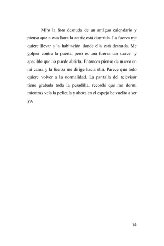 74
Miro la foto desnuda de un antiguo calendario y
pienso que a esta hora la actriz está dormida. La fuerza me
quiere llevar a la habitación donde ella está desnuda. Me
golpea contra la puerta, pero es una fuerza tan suave y
apacible que no puede abrirla. Entonces pienso de nuevo en
mi cama y la fuerza me dirige hacia ella. Parece que todo
quiere volver a la normalidad. La pantalla del televisor
tiene grabada toda la pesadilla, recordé que me dormí
mientras veía la película y ahora en el espejo he vuelto a ser
yo.
 
