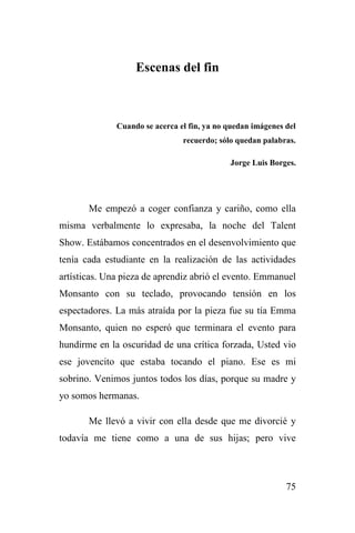75
Escenas del fin
Cuando se acerca el fin, ya no quedan imágenes del
recuerdo; sólo quedan palabras.
Jorge Luis Borges.
Me empezó a coger confianza y cariño, como ella
misma verbalmente lo expresaba, la noche del Talent
Show. Estábamos concentrados en el desenvolvimiento que
tenía cada estudiante en la realización de las actividades
artísticas. Una pieza de aprendiz abrió el evento. Emmanuel
Monsanto con su teclado, provocando tensión en los
espectadores. La más atraída por la pieza fue su tía Emma
Monsanto, quien no esperó que terminara el evento para
hundirme en la oscuridad de una crítica forzada, Usted vio
ese jovencito que estaba tocando el piano. Ese es mi
sobrino. Venimos juntos todos los días, porque su madre y
yo somos hermanas.
Me llevó a vivir con ella desde que me divorcié y
todavía me tiene como a una de sus hijas; pero vive
 