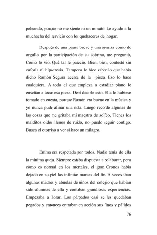 76
peleando, porque no me siento ni un minuto. Le ayudo a la
muchacha del servicio con los quehaceres del hogar.
Después de una pausa breve y una sonrisa como de
orgullo por la participación de su sobrino, me preguntó,
Cómo lo vio. Qué tal le pareció. Bien, bien, contesté sin
euforia ni hipocresía. Tampoco le hice saber lo que había
dicho Ramón Segura acerca de la pieza, Eso lo hace
cualquiera. A todo el que empieza a estudiar piano le
enseñan a tocar esa pieza. Debí decirle esto. Ella lo hubiese
tomado en cuenta, porque Ramón era bueno en la música y
yo nunca pude afinar una nota. Luego recordé algunas de
las cosas que me gritaba mi maestro de solfeo, Tienes los
malditos oídos llenos de ruido, no puedo seguir contigo.
Busca el otorrino a ver si hace un milagro.
Emma era respetada por todos. Nadie tenía de ella
la mínima queja. Siempre estaba dispuesta a colaborar, pero
como es normal en los mortales, el gran Cronos había
dejado en su piel las infinitas marcas del fin. A veces iban
algunas madres y abuelas de niños del colegio que habían
sido alumnas de ella y contaban grandiosas experiencias.
Empezaba a llorar. Los párpados casi se les quedaban
pegados y entonces entraban en acción sus finos y pálidos
 