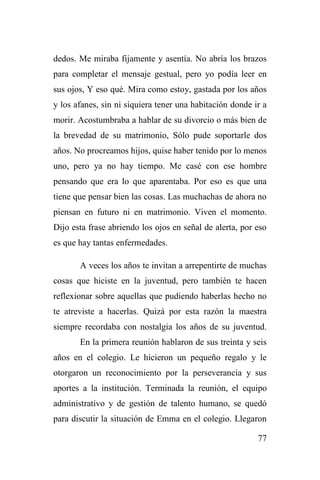 77
dedos. Me miraba fijamente y asentía. No abría los brazos
para completar el mensaje gestual, pero yo podía leer en
sus ojos, Y eso qué. Mira como estoy, gastada por los años
y los afanes, sin ni siquiera tener una habitación donde ir a
morir. Acostumbraba a hablar de su divorcio o más bien de
la brevedad de su matrimonio, Sólo pude soportarle dos
años. No procreamos hijos, quise haber tenido por lo menos
uno, pero ya no hay tiempo. Me casé con ese hombre
pensando que era lo que aparentaba. Por eso es que una
tiene que pensar bien las cosas. Las muchachas de ahora no
piensan en futuro ni en matrimonio. Viven el momento.
Dijo esta frase abriendo los ojos en señal de alerta, por eso
es que hay tantas enfermedades.
A veces los años te invitan a arrepentirte de muchas
cosas que hiciste en la juventud, pero también te hacen
reflexionar sobre aquellas que pudiendo haberlas hecho no
te atreviste a hacerlas. Quizá por esta razón la maestra
siempre recordaba con nostalgia los años de su juventud.
En la primera reunión hablaron de sus treinta y seis
años en el colegio. Le hicieron un pequeño regalo y le
otorgaron un reconocimiento por la perseverancia y sus
aportes a la institución. Terminada la reunión, el equipo
administrativo y de gestión de talento humano, se quedó
para discutir la situación de Emma en el colegio. Llegaron
 