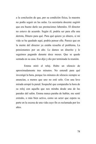 78
a la conclusión de que, por su condición física, la maestra
no podía seguir en las aulas. La secretaria docente sugirió
que era bueno darle sus prestaciones laborales. El director
no estuvo de acuerdo. Según él, podría ser para ella una
derrota, Dinero para qué. Para qué quiero yo dinero, si mi
vida se ha quedado aquí, podría pensar ella. Parece que en
la mente del director ya estaba resuelto el problema, La
pensionamos por un año. Le damos un dinerito y le
seguimos pagando durante doce meses. Que se quede
sentada en su casa. Eso dijo y dio por terminada la reunión.
Emma miró el reloj. Hubo un silencio de
aproximadamente tres minutos. No entendí para qué
investigó la hora, porque los minutos de silencio siempre se
anuncian, a menos que uno no esté solo. Con una leve
mirada arropó la pared. Sospeché que comparaba la hora de
su reloj con aquella que nos miraba desde una de las
paredes del salón. Emma nunca paraba de hablar, me sentí
extraño, o más bien activo, como un actor que espera su
parte en la escena de una vida cuyo fin es reclamada por los
años.
 