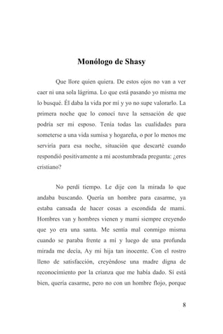 8
Monólogo de Shasy
Que llore quien quiera. De estos ojos no van a ver
caer ni una sola lágrima. Lo que está pasando yo misma me
lo busqué. Él daba la vida por mí y yo no supe valorarlo. La
primera noche que lo conocí tuve la sensación de que
podría ser mi esposo. Tenía todas las cualidades para
someterse a una vida sumisa y hogareña, o por lo menos me
serviría para esa noche, situación que descarté cuando
respondió positivamente a mi acostumbrada pregunta: ¿eres
cristiano?
No perdí tiempo. Le dije con la mirada lo que
andaba buscando. Quería un hombre para casarme, ya
estaba cansada de hacer cosas a escondida de mami.
Hombres van y hombres vienen y mami siempre creyendo
que yo era una santa. Me sentía mal conmigo misma
cuando se paraba frente a mí y luego de una profunda
mirada me decía, Ay mi hija tan inocente. Con el rostro
lleno de satisfacción, creyéndose una madre digna de
reconocimiento por la crianza que me había dado. Sí está
bien, quería casarme, pero no con un hombre flojo, porque
 