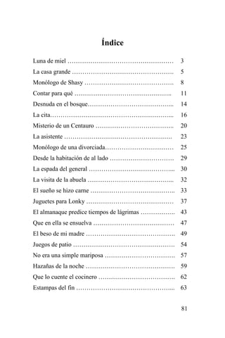 81
Índice
Luna de miel …………………………………………… 3
La casa grande …………………………………………. 5
Monólogo de Shasy ……………………………………. 8
Contar para qué ……………………………………….. 11
Desnuda en el bosque…………………………………... 14
La cita…………………………………………………... 16
Misterio de un Centauro ……………………………….. 20
La asistente ……………………………………………. 23
Monólogo de una divorciada…………………………… 25
Desde la habitación de al lado …………………………. 29
La espada del general …………………………………... 30
La visita de la abuela …………………………………... 32
El sueño se hizo carne ………………………………….. 33
Juguetes para Lonky …………………………………… 37
El almanaque predice tiempos de lágrimas …………….. 43
Que en ella se ensuelva ………………………………… 47
El beso de mi madre ……………………………………. 49
Juegos de patio …………………………………………. 54
No era una simple mariposa ……………………………. 57
Hazañas de la noche ……………………………………. 59
Que lo cuente el cocinero ………………………………. 62
Estampas del fin ………………………………………... 63
 