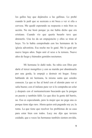 9
los gallos hay que dejárselos a las gallinas. Lo probé
cuando le pedí que se acercara a mi boca a ver si olía a
cerveza. Me quedé esperando su respuesta o más bien su
acción. No me besó porque ya me había dicho que era
cristiano. Cuando vio que quería besarlo tuve que
detenerlo. Una les da un empujoncito y ellos se tiran al
hoyo. Ya lo había comprobado con los hermanos de la
iglesia adventista. Esa noche me lo gané. Me lo gané por
nueve largos años. Supo unir el sexo a la ternura. Nueve
años de fuego y húmedos gemidos nocturnos.
Mi hermana lo dañó todo. Su rabia con Dios por
darle el tercer mongólico y con su marido por abandonarla
por una gorda, la empujó a destruir mi hogar. Estoy
hablando de mi hermana, la misma santa que ustedes
conocen. La que se fue al hotel con el alemán para ver si
salía bueno; con el italiano para ver si le compraba un solar
y después con el norteamericano buscando que la pongan
en puesto y también falló. Lo que dice la gente del barrio,
no. Eso es especulando, pero la mujer que no pega una es
porque tiene algo raro. Ahora quien está pagando soy yo, la
tonta. La que tiene que resolver los problemas de su casa
para estar bien con todos. Lucy me dijo que tuviera
cuidado, que a veces las hermanas también sienten envidia.
 