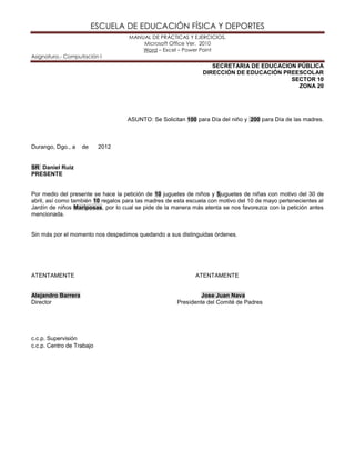 ESCUELA DE EDUCACIÓN FÍSICA Y DEPORTES
MANUAL DE PRÁCTICAS Y EJERCICIOS.
Microsoft Office Ver. 2010
Word – Excel – Power Point
Asignatura.- Computación I
SECRETARIA DE EDUCACION PÚBLICA
DIRECCIÓN DE EDUCACIÓN PREESCOLAR
SECTOR 10
ZONA 20
ASUNTO: Se Solicitan 100 para Día del niño y 200 para Día de las madres.
Durango, Dgo., a de 2012
SR Daniel Ruiz
PRESENTE
Por medio del presente se hace la petición de 10 juguetes de niños y 5juguetes de niñas con motivo del 30 de
abril, así como también 10 regalos para las madres de esta escuela con motivo del 10 de mayo pertenecientes al
Jardín de niños Mariposas, por lo cual se pide de la manera más atenta se nos favorezca con la petición antes
mencionada.
Sin más por el momento nos despedimos quedando a sus distinguidas órdenes.
ATENTAMENTE ATENTAMENTE
Alejandro Barrera Jose Juan Nava
Director Presidente del Comité de Padres
c.c.p. Supervisión
c.c.p. Centro de Trabajo
 