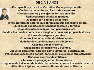 - Correpasillos y triciclos; Carretilla; Cubo, pala y rastrillo.  - Cochecito de muñecas; Banco de carpintero.  - Construcciones y encajes de formas sencillas.  - Rompecabezas de piezas grandes.  Juguetes con códigos de colores  (llaves grandes de colores que abren la puerta del mismo color).  - Juegos de asociaciones sencillas (colores y formas).  Juguetes más complejos, con personajes, etc.  donde ellos puedan comenzar a imaginar y crear sus propias historias.  - Libros de imágenes grandes.  Cuentos interactivos donde deban apretar  algún botón cuando aparece un dibujo, etc.  - Cassette con micrófono.  - Grabaciones de canciones y cuentos.  - Juguetes para emitir sonidos como tambores, guitarras, etc.  - Peluches/muñecos con sonido, canciones, o cualquier otra actividad - Muñecas con vestidos; Títeres.  - Accesorios para jugar con las muñecas.  - Juguetes de imitación de la vida diaria (batería de cocina, médicos, etc.)  - Plastilina; Lápices de colores; Pintura de dedos; Pizarra.  DE 2 A 3 AÑOS 