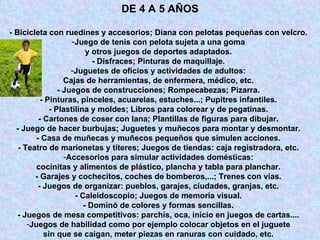 - Bicicleta con ruedines y accesorios; Diana con pelotas pequeñas con velcro.  Juego de tenis con pelota sujeta a una goma  y otros juegos de deportes adaptados.  - Disfraces; Pinturas de maquillaje.  Juguetes de oficios y actividades de adultos:  Cajas de herramientas, de enfermera, médico, etc.  - Juegos de construcciones; Rompecabezas; Pizarra.  - Pinturas, pinceles, acuarelas, estuches...; Pupitres infantiles.  - Plastilina y moldes; Libros para colorear y de pegatinas.  - Cartones de coser con lana; Plantillas de figuras para dibujar.  - Juego de hacer burbujas; Juguetes y muñecos para montar y desmontar.  - Casa de muñecas y muñecos pequeños que simulen acciones.  - Teatro de marionetas y títeres; Juegos de tiendas: caja registradora, etc.  Accesorios para simular actividades domésticas:  cocinitas y alimentos de plástico, plancha y tabla para planchar.  - Garajes y cochecitos, coches de bomberos,...; Trenes con vías.  - Juegos de organizar: pueblos, garajes, ciudades, granjas, etc.  - Caleidoscopio; Juegos de memoria visual.  - Dominó de colores y formas sencillas.  - Juegos de mesa competitivos: parchís, oca, inicio en juegos de cartas....  Juegos de habilidad como por ejemplo colocar objetos en el juguete  sin que se caigan, meter piezas en ranuras con cuidado, etc.  DE 4 A 5 AÑOS 