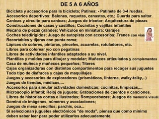 DE 5 A 6 AÑOS Bicicleta y accesorios para la bicicleta; Patines; - Patinete de 3-4 ruedas.  Accesorios deportivos: Balones, raquetas, canastas, etc.; Cuerda para saltar.  Canicas y circuito para canicas; Juegos de tricotar; Arquitectura de piezas  Construcciones de casas y castillos; Cocinitas y vajillas infantiles  Mecano de piezas grandes; Vehículos en miniatura; Garajes  Coches teledirigidos; Juego de autopista con accesorios; Trenes  con vías   Recortables y tijeras con punta roma;  Lápices de colores, pinturas, pinceles, acuarelas, rotuladores, etc.  Libros para colorear y/o con pegatinas  Libros de actividades infantiles adaptados a su nivel.  Plantillas y moldes para dibujar y modelar; Muñecos articulados y  complementos   Casa de muñeca y muñecos pequeños; Títeres  Cajas organizadoras con distintos compartimentos para recoger sus juguetes  Todo tipo de disfraces y cajas de maquillajes  Juegos y accesorios de exploradores (prismáticos, linterna, walky-talky,..)  Juegos de tiendas, médicos,...  Accesorios para simular actividades domésticas: cocinitas, limpiezas,...  Microscopio infantil; Reloj de juguete; Grabaciones de cuentos y canciones.  Libros de historias cortas e ilustradas; Rompecabezas; Juegos de  memoria visual.   Dominó de imágenes, números y asociaciones;  Juegos de mesa sencillos: parchís, oca...  Si seleccionan juguetes electrónicos "de moda", piensa que como mínimo  deben saber leer para poder utilizarlos adecuadamente .  