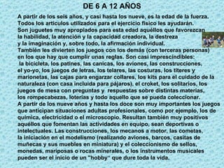 DE 6 A 12 AÑOS A partir de los seis años, y casi hasta los nueve, es la edad de la fuerza.  Todos los artículos utilizados para el ejercicio físico les ayudarán.  Son juguetes muy apropiados para esta edad aquéllos que favorezcan  la habilidad, la atención y la capacidad creadora, la destreza  y la imaginación y, sobre todo, la afirmación individual. También les divierten los juegos con los demás (con terceras personas)  en los que hay que cumplir unas reglas. Son casi imprescindibles: la bicicleta, los patines, las canicas, los aviones, las construcciones,  el yo-yo, los juegos de letras, los telares, las costuras, los títeres y  marionetas, las cajas para engarzar collares, los kits para el cuidado de la  naturaleza (con casa incluida para pájaros), el croket, los solitarios, los  juegos de mesa con preguntas y  respuestas sobre distintas materias,  los rompecabezas, loterías y todo aquello que se pueda coleccionar. A partir de los nueve años y hasta los doce son muy importantes los juegos  que anticipan situaciones adultas profesionales, como por ejemplo, los de  química, electricidad o el microscopio. Resultan también muy positivos  aquéllos que fomentan las actividades en equipo, sean deportivas o  intelectuales. Las construcciones, los mecanos a motor, las cometas,  la iniciación en el modelismo (realizando aviones, barcos, casitas de  muñecas y sus muebles en miniatura) y el coleccionismo de sellos,  monedas, mariposas o rocas minerales, o los instrumentos musicales  pueden ser el inicio de un "hobby“ que dure toda la vida.  