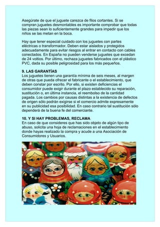 Asegúrate de que el juguete carezca de filos cortantes. Si se
compran juguetes desmontables es importante comprobar que todas
las piezas sean lo suficientemente grandes para impedir que los
niños se las metan en la boca.

Hay que tener especial cuidado con los juguetes con partes
eléctricas o transformador. Deben estar aislados y protegidos
adecuadamente para evitar riesgos al entrar en contacto con cables
conectados. En España no pueden venderse juguetes que excedan
de 24 voltios. Por último, rechaza juguetes fabricados con el plástico
PVC, dada su posible peligrosidad para los más pequeños.

9. LAS GARANTÍAS
Los juguetes tienen una garantía mínima de seis meses, al margen
de otras que pueda ofrecer el fabricante o el establecimiento, que
deben constar por escrito. Por ello, si existen deficiencias el
consumidor puede exigir durante el plazo establecido su reparación,
sustitución o, en última instancia, el reembolso de la cantidad
pagada. Los cambios por causas distintas a la existencia de defectos
de origen sólo podrán exigirse si el comercio admite expresamente
en su publicidad esa posibilidad. En caso contrario tal sustitución sólo
dependerá de la buena fe del comerciante.

10. Y SI HAY PROBLEMAS, RECLAMA
En caso de que consideres que has sido objeto de algún tipo de
abuso, solicita una hoja de reclamaciones en el establecimiento
donde hayas realizado la compra y acude a una Asociación de
Consumidores y Usuarios.
 