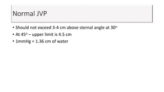 Normal JVP
• Should not exceed 3-4 cm above sternal angle at 30o
• At 45o – upper limit is 4.5 cm
• 1mmHg = 1.36 cm of water
 