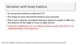 Variation with body habitus
• 52 consecutive patients underwent CT.
• The Angle of Louis and mid RA distance was accessed.
• There was a positive correlation between patients' weight or BMI and
the distance of the Angle of Louis to right atrium.
• Using the traditional 5 cm in an obese patient usually will result in an
underestimation of RA pressure.
Ramana RK, Sanagala T, Lichtenberg R. A new angle on the Angle of Louis. Congest Heart Fail. 2006 Jul-Aug;12(4):196-9.
 
