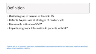 Definition
• Oscillating top of column of blood in IJV.
• Reflects RA pressure at all stages of cardiac cycle.
• Reasonable estimate of CVP*
• Imparts prognostic information in patients with HF*
*Drazner MH, et al. Prognostic importance of elevated jugular venous pressure and a third heart sound in patients with heart
failure. N Engl J Med 2001; 345:574.
 
