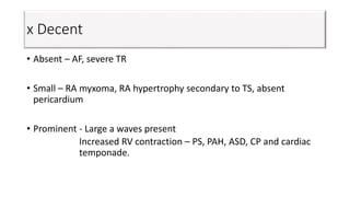 x Decent
• Absent – AF, severe TR
• Small – RA myxoma, RA hypertrophy secondary to TS, absent
pericardium
• Prominent - Large a waves present
Increased RV contraction – PS, PAH, ASD, CP and cardiac
temponade.
 