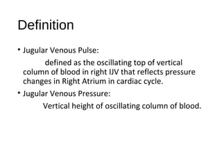 Definition
• Jugular Venous Pulse:
defined as the oscillating top of vertical
column of blood in right IJV that reflects pressure
changes in Right Atrium in cardiac cycle.
• Jugular Venous Pressure:
Vertical height of oscillating column of blood.
 