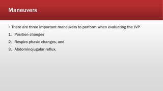 Maneuvers
▪ There are three important maneuvers to perform when evaluating the JVP
1. Position changes
2. Respiro phasic changes, and
3. Abdominojugular reflux.
 