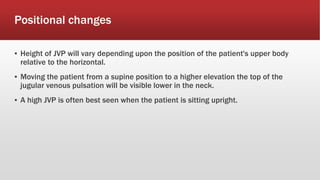 Positional changes
▪ Height of JVP will vary depending upon the position of the patient's upper body
relative to the horizontal.
▪ Moving the patient from a supine position to a higher elevation the top of the
jugular venous pulsation will be visible lower in the neck.
▪ A high JVP is often best seen when the patient is sitting upright.
 