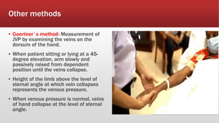 Other methods
▪ Gaertner`s method- Measurement of
JVP by examining the veins on the
dorsum of the hand.
▪ When patient sitting or lying at a 45-
degree elevation, arm slowly and
passively raised from dependent
position until the veins collapse.
▪ Height of the limb above the level of
sternal angle at which vein collapses
represents the venous pressure.
▪ When venous pressure is normal, veins
of hand collapse at the level of sternal
angle.
 