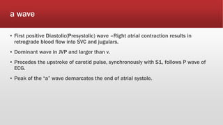 a wave
▪ First positive Diastolic(Presystolic) wave –Right atrial contraction results in
retrograde blood flow into SVC and jugulars.
▪ Dominant wave in JVP and larger than v.
▪ Precedes the upstroke of carotid pulse, synchronously with S1, follows P wave of
ECG.
▪ Peak of the “a” wave demarcates the end of atrial systole.
 