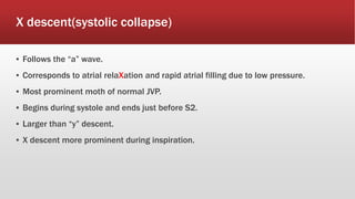 X descent(systolic collapse)
▪ Follows the “a” wave.
▪ Corresponds to atrial relaXation and rapid atrial filling due to low pressure.
▪ Most prominent moth of normal JVP.
▪ Begins during systole and ends just before S2.
▪ Larger than “y” descent.
▪ X descent more prominent during inspiration.
 