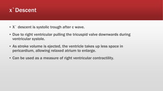 x`Descent
▪ X` descent is systolic trough after c wave.
▪ Due to right ventricular pulling the tricuspid valve downwards during
ventricular systole.
▪ As stroke volume is ejected, the ventricle takes up less space in
pericardium, allowing relaxed atrium to enlarge.
▪ Can be used as a measure of right ventricular contractility.
 