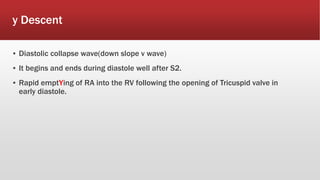 y Descent
▪ Diastolic collapse wave(down slope v wave)
▪ It begins and ends during diastole well after S2.
▪ Rapid emptYing of RA into the RV following the opening of Tricuspid valve in
early diastole.
 