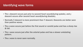 Identifying wave forms
▪ The x descent occurs just prior to second heart sound(during systole), and y
descent occurs after second heart sound(during diastole).
▪ Normally X descent is more prominent than Y descent. Descents are better seen
than positive waves.
▪ The a wave occurs just before the first sound or carotid pulse and has a sharp rise
& fall.
▪ The v wave occurs just after the arterial pulse and has a slower undulating
pattern.
▪ The c wave is never seen normally.
 