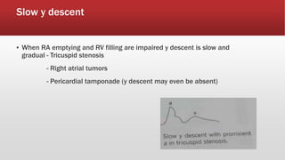 Slow y descent
▪ When RA emptying and RV filling are impaired y descent is slow and
gradual - Tricuspid stenosis
- Right atrial tumors
- Pericardial tamponade (y descent may even be absent)
 