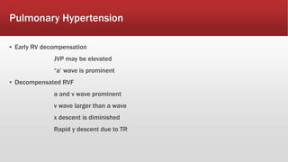 Pulmonary Hypertension
▪ Early RV decompensation
JVP may be elevated
“a’ wave is prominent
▪ Decompensated RVF
a and v wave prominent
v wave larger than a wave
x descent is diminished
Rapid y descent due to TR
 