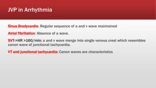 JVP in Arrhythmia
Sinus Bradycardia: Regular sequence of a and v wave maintained
Atrial fibrillation: Absence of a wave.
SVT->HR >160/min: a and v wave merge into single venous crest which resembles
canon wave of junctional tachycardia.
VT and junctional tachycardia: Canon waves are characteristics
 